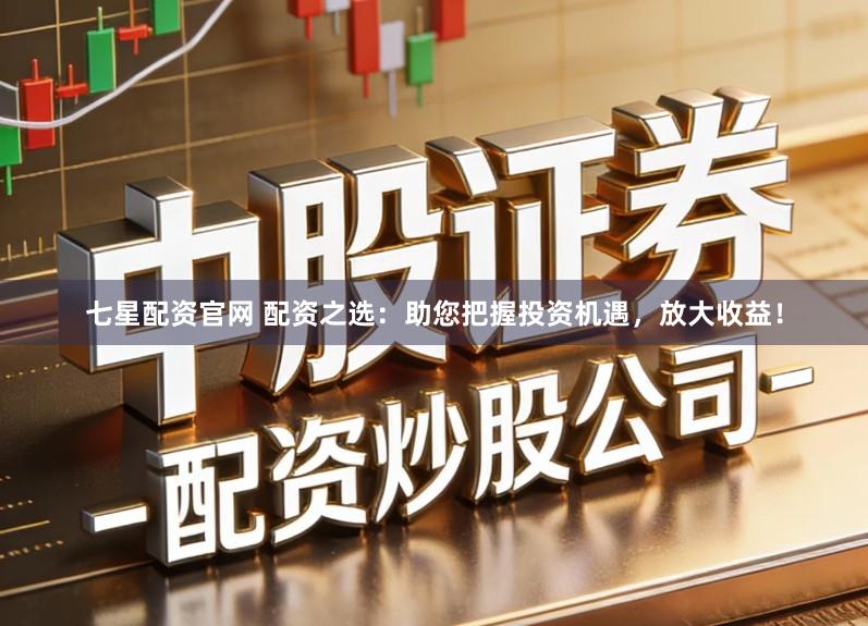 七星配资官网 配资之选：助您把握投资机遇，放大收益！