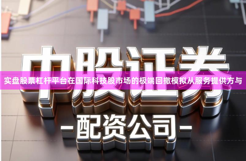 实盘股票杠杆平台在国际科技股市场的极端回撤模拟从服务提供方与