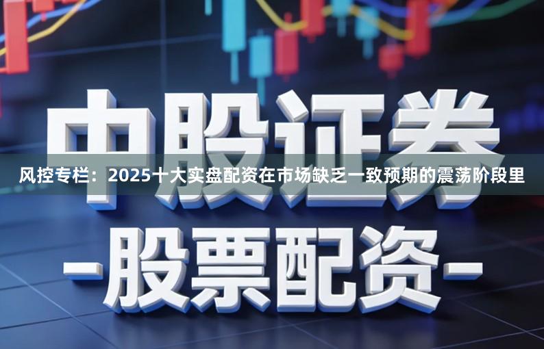 风控专栏：2025十大实盘配资在市场缺乏一致预期的震荡阶段里