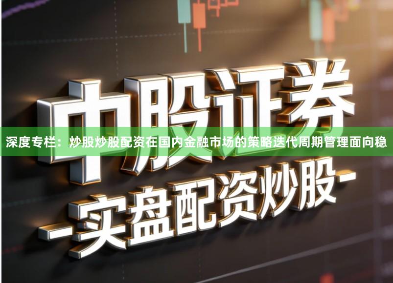 深度专栏：炒股炒股配资在国内金融市场的策略迭代周期管理面向稳