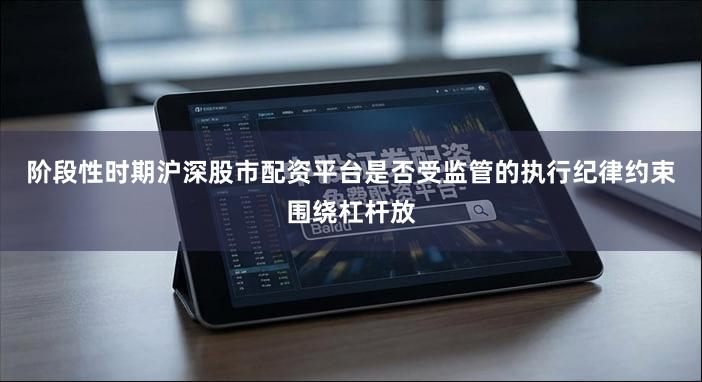 阶段性时期沪深股市配资平台是否受监管的执行纪律约束围绕杠杆放