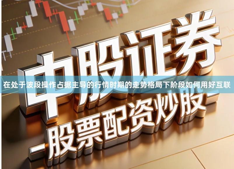 在处于波段操作占据主导的行情时期的走势格局下阶段如何用好互联