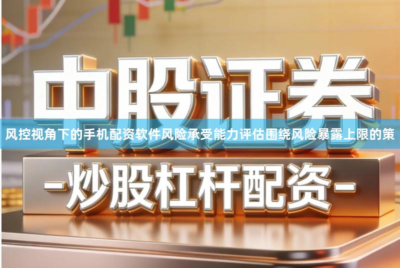风控视角下的手机配资软件风险承受能力评估围绕风险暴露上限的策